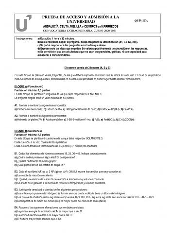 PRUEBA DE ACCESO Y ADMISIÓN A LA UNIVERSIDAD QUÍMICA ANDALUCÍA CEUTA MELILLA y CENTROS en MARRUECOS CONVOCATORIA EXTRAORDINARIA CURSO 20202021 Instrucciones a Duración 1 hora y 30 minutos b No es necesario copiar la pregunta basta con poner su identificación A1 B4 C3 etc c Se podrá responder a las preguntas en el orden que desee d Exprese solo las ideas que se piden Se valorará positivamente la concreción en las respuestas e Se permitirá el uso de calculadoras que no sean programables gráficas …