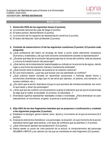 Evaluación del Bachillerato para el Acceso a la Universidad CURSO 20222023 ASIGNATURA ARTES ESCÉNICAS Modelo único 1 Desarrolle DOS de los siguientes temas 4 puntos a La comedia nacional de Lope de Vega 2 puntos b El teatro político Bertold Brecht 2 puntos c La evolución de los espacios de representación escénica 2 puntos d El teatro del Absurdo Samuel Beckett 2 puntos 2 Conteste de manera breve a 6 de las siguientes cuestiones 3 puntos 05 puntos cada pregunta a Qué profesional del teatro se en…