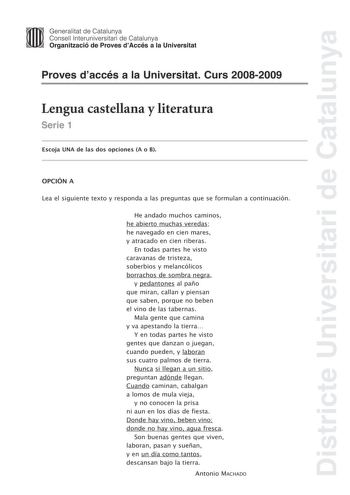 Districte Universitari de Catalunya Generalitat de Catalunya Consell lnteruniversitari de Catalunya Organització de Proves dAccés a la Universitat Proves daccés a la Universitat Curs 20082009 Lengua castellana y literatura Serie 1 Escoja UNA de las dos opciones A o B OPCIÓN A Lea el siguiente texto y responda a las preguntas que se formulan a continuación He andado muchos caminos he abierto muchas veredas he navegado en cien mares y atracado en cien riberas En todas partes he visto caravanas de…