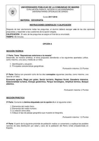 UNIVERSIDADES PÚBLICAS DE LA COMUNIDAD DE MADRID EVALUACIÓN PARA EL ACCESO A LAS ENSEÑANZAS UNIVERSITARIAS OFICIALES DE GRADO Curso 20172018 MATERIA GEOGRAFÍA INSTRUCCIONES GENERALES Y CALIFICACIÓN Después de leer atentamente todas las preguntas el alumno deberá escoger una de las dos opciones propuestas y responder a las cuestiones de la opción elegida CALIFICACIÓN El valor de las preguntas se asigna al final de su enunciado TIEMPO 90 minutos OPCIÓN A SECCIÓN TEÓRICA 1 Parte Tema Depresiones e…