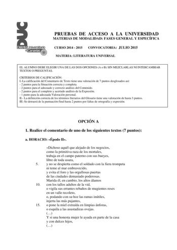 PRUEBAS DE ACCESO A LA UNIVERSIDAD MATERIAS DE MODALIDAD FASES GENERAL Y ESPECÍFICA CURSO 2014  2015 CONVOCATORIA JULIO 2015 MATERIA LITERATURA UNIVERSAL EL ALUMNO DEBE ELEGIR UNA DE LAS DOS OPCIONES A o B SIN MEZCLARLAS NI INTERCAMBIAR TEXTOS O PREGUNTAS CRITERIOS DE CALIFICACIÓN ILa calificación del Comentario de Texto tiene una valoración de 7 puntos desglosados así  2 puntos para la Situación correcta y completa  2 puntos para el adecuado y correcto análisis del Contenido  2 puntos para el …