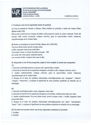 UNIVERSIDAD DE LA RIOJA Pruebas de Acceso a la Universidad Curso 20042005 Convocatoria Junio ASIGNATURA LATIN CURIÚCULO NUEVO I Traduzca uno de los siguientes textos S puntos A Tras la retirada de Afranio y Petreyo César fortifica su posición y reúne sus tropas César Bellum civile I 42 llli non diu commorati nec longius ab infinw colle progressi copias in castra reducunt Tertio die Caesar vallo castra communit reliquas cohortes quas in superioribus castris reliquerat impedimentaque ad se traduc…