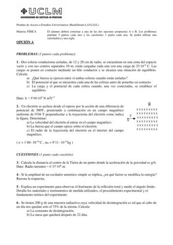 UnlVERSIDAD DE CASTlllAlA mAnCHA Pruebas de Acceso a Estudios Universitarios Bachillerato LOGSE Materia FÍSICA OPCIÓN A El alumno deberá contestar a una de las dos opciones propuestas A o B Los problemas puntúan 3 puntos cada uno y las cuestiones 1 punto cada una Se podrá utilizar una calculadora y una regla PROBLEMAS 3 puntos cada problema 1 Dos esferas conductoras aisladas de 12 y 20 cm de radio se encuentran en una zona del espacio vacío y con sus centros separados 10 m están cargadas cada u…