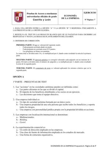 Pruebas de Acceso a enseñanzas universitarias oficiales de grado Castilla y León ECONOMÍA DE LA EMPRESA EJERCICIO N Páginas 7 1 ELIJA UNA OPCIÓN ENTRE LA OPCIÓN A Y LA OPCIÓN B Y RESPONDA ÚNICAMENTE A LAS PREGUNTAS DE LA OPCIÓN ELEGIDA 2 RESUELVA EL TEST EN LAS HOJAS EN BLANCO QUE SE LE FACILITAN PARA ESCRIBIR LAS RESPUESTAS Y NO EN LAS HOJAS DE PLANTEAMIENTO DEL EXAMEN 3 CRITERIOS DE CORRECCIÓN PRIMERA PARTE El test se valorará del siguiente modo  Cada pregunta acertada añade un punto  Cada pr…