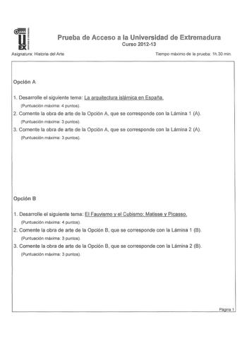 ua IX Prueba de Acceso a la Universidad de Extremadura Curso 201213 Asignatura Historia del Arte Tiempo máximo de la prueba 1h30 min Opción 1 Desarrolle el siguiente tema La arquitectura islámica en España Puntuación máxima 4 puntos 2 Comente la obra de arte de la Opción A que se corresponde con la Lámina 1 A Puntuación máxima 3 puntos 3 Comente la obra de arte de la Opción A que se corresponde con la Lámina 2 A Puntuación máxima 3 puntos Opción B 1 Desarrolle el siguiente tema El Fauvismo y el…