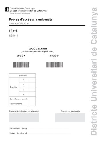 Districte Universitari de Catalunya Generalitat de Catalunya Consell lnteruniversitari de Catalunya Oficina dAccés a la Universitat Proves daccés a la universitat Convocatria 2014 Llatí Srie 5 Opció dexamen Marqueu el quadre de lopció triada OPCIÓ A D OPCIÓ B D Qualificació 1 2 Exercicis 3 4 Suma de notes parcials Qualificació final Etiqueta identificadora de lalumnea Etiqueta de qualificació Ubicació del tribunal  Número del tribunal  La prova consta de quatre exercicis Lexercici 1 és comú men…