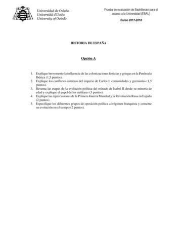 Prueba de evaluación de Bachillerato para el acceso a la Universidad EBAU Curso 20172018 HISTORIA DE ESPAÑA Opción A 1 Explique brevemente la influencia de las colonizaciones fenicias y griegas en la Península Ibérica 15 puntos 2 Explique los conflictos internos del imperio de Carlos I comunidades y germanías 15 puntos 3 Resuma las etapas de la evolución política del reinado de Isabel II desde su minoría de edad y explique el papel de los militares 3 puntos 4 Explique las repercusiones de la Pr…