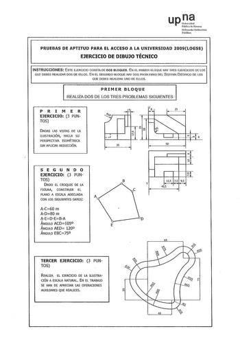 up Pública de Navaua Nafarroako Unibersitate Publikoa PRUEBAS DE APTITUD PARA EL ACCESO A LA UNIVERSIDAD 2009LOGSE EJERCICIO DE DIBUJO TÉCNICO INSTRUCCIONES ESTE EJERCICIO CONSTA DE DOS BLOQUES EN EL PRIMER BLOQUE HAY TRES EJERCICIOS DE LOS QUE DEBES REALIZAR DOS DE ELLOS EN EL SEGUNDO BLOQUE HAY DOS PROBLEMAS DEL SISTEMA 0JÉDRICO DE LOS QUE DEBES REALIZAR UNO DE ELLOS PRIMER BLOQUE REALIZA DOS DE LOS TRES PROBLEMAS SIGUIENTES  PRI M ER EJERCICIO 3 PUN TOS DADAS LAS VISTAS DE LA ILUSTRACIÓN HAL…