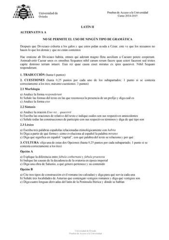 Universidad de Oviedo Pruebas de Acceso a la Universidad Curso 20142015 ALTERNATIVA A LATÍN II NO SE PERMITE EL USO DE NINGÚN TIPO DE GRAMÁTICA Después que Diviciaco exhorta a los galos y que estos pidan ayuda a César este ve que los secuanos no hacen lo que los demás y que no están contentos Hac oratione ab Diviciaco habita omnes qui aderant magno fletu auxilium a Caesare petere coeperunt Animadvertit Caesar unos ex omnibus Sequanos nihil earum rerum facere quas ceteri facerent sed tristes cap…