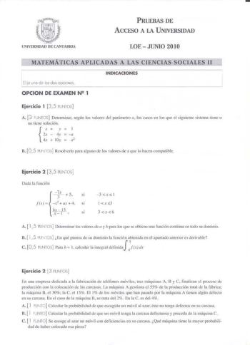 PRUEBAS DE ACCESO A LA UNIVERSIDAD UNIVERSIDAD DE CANTABRIA LOE JUNIO 2010 MATEMÁTICAS APLICADAS A LAS CIENCIAS SOCIALES II INDICACIONES Elija uno de es do opciones OPCION DE EXAMEN N 1 Ejercicio 1 35 PLNTOS A 3 PJNTCS Determinar según los vLlores del parámetro a los casos cu los que el siguiente sis1cmt11ienc o no tiene solución X    J 2x  iv  a  4t  ly  a2 n 05 PUNOS Rcsoherlo para alguuo de los valoJes de a que lo hacen compatible Ejercicio 2 35 PUN05j Dad la luucilín X 5 SÍ  fd  x2 ax 4 si …