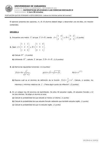 UNIVERSIDAD DE ZARAGOZA PRUEBA DE ACCESO A LA UNIVERSIDAD  SEPTIEMBRE DE 2010 EJERCICIO DE MATEMÁTICAS APLICADAS A LAS CIENCIAS SOCIALES II TIEMPO DISPONIBLE 1 hora 30 minutos PUNTUACIÓN QUE SE OTORGARÁ A ESTE EJERCICIO véanse las distintas partes del examen El ejercicio presenta dos opciones A y B El alumno deberá elegir y desarrollar una de ellas sin mezclar contenidos OPCIÓN A 1 Encuentre una matriz X tal que X A  B  siendo A     1 2 0 1   y B     5 6 2 3    1 punto 1 1 1 1 1 0 2 Sean A  1 2…