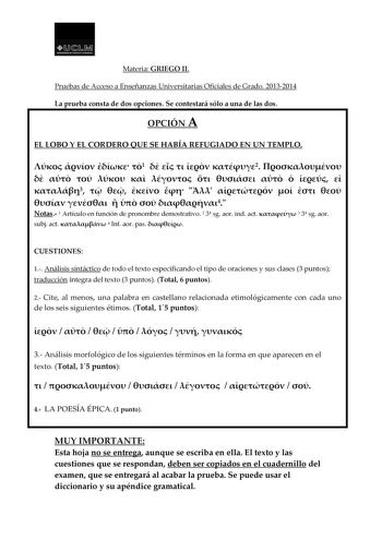 LlJ  1 Mi ouDI 1 T1ll  UM HA Materia GRIEGO II Pruebas de Acceso a Enseñanzas Universitarias Oficiales de Grado 20132014 La prueba consta de dos opciones Se contestará sólo a una de las dos OPCIÓN A EL LOBO Y EL CORDERO QUE SE HABÍA REFUGIADO EN UN TEMPLO    1     2              3               4 Notas 1 Artículo en función de pronombre demostrativo 2 3 sg aor ind act  3 3 sg aor subj act  4 nf aor pas  CUESTIONES 1 Análisis sintáctico de todo el texto especificando el tipo de oraciones y sus c…