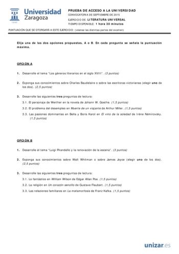  Universidad fil Zaragoza 1S42 PRUEBA DE ACCESO A LA UNIVERSIDAD CONVOCATORIA DE SEPTIEMBRE DE 2015 EJERCICIO DE LITERATURA UNIVERSAL TIEMPO DISPONIBLE 1 hora 30 minutos PUNTUACIÓN QUE SE OTORGARÁ A ESTE EJERCICIO véanse las distintas partes del examen Elija una de las dos opciones propuestas A o B En cada pregunta se señala la puntuación máxima OPCIÓN A 1 Desarrolle el tema Los géneros literarios en el siglo XVIII 3 puntos 2 Exponga sus conocimientos sobre Charles Baudelaire o sobre las escrit…