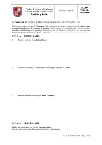 Pruebas de Acceso a Enseñanzas Universitarias Oficiales de Grado Castilla y León TÉCNICAS EGP TEXTO PARA EL ALUMNO OPTATIVIDAD EL ALUMNO DEBERÁ ESCOGER UNA DE LAS DOS OPCIONES A o B El tiempo asignado es en total de 90 minutos Cada opción tiene dos partes cuando termines la primera parte deberás entregarla antes de comenzar la segunda Puedes emplear en la segunda parte los instrumentos materiales y técnicas que creas oportunos La primera parte vale 3 puntos la segunda 6 y se valorará con un pun…