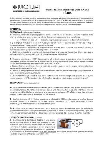 UnlVERSIDAD DE CASTlllAlA mAnCHA Pruebas de Acceso a Estudios de Grado PAEG FÍSICA El alumno deberá contestar a una de las dos opciones propuestas A o B Los problemas puntúan 3 puntos cada uno las cuestiones 1 punto cada una y la cuestión experimental 1 punto Se valorará prioritariamente la aplicación razonada de los principios físicos así como el planteamiento acompañado de los diagramas o esquemas necesarios para el desarrollo del ejercicio y una exposición clara y ordenada Se podrá utilizar …