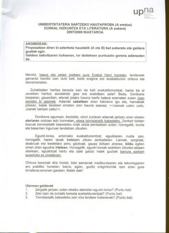 U P t 1í1ro11o Lt111a1rr tM UNIBERTSITATERA SARTZEKO HAUTAPROBA A eredua EUSKAL HIZKUNTZA ETA LITERATURA A aukera 20072008 IKASTAROA ARGIBIDEAK Proposatzen diren bi azterketa hauetatik A eta B bat aukeratu eta galdera guztiak egin Galdera bakoitzaren bukaeran lor daitekeen puntuazio gorena adierazten da Mendiz basoz eta zelaiz jositako gure Euskal Herri honetan  landareek garrantzi handia izan dute beti baita eragina ere euskaldunon ohitura eta sisn ismenetan  Zuhaitzetan haritza berezia izan d…