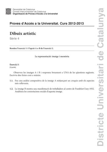 Districte Universitari de Catalunya Generalitat de Catalunya  m  m Consell lnteruniversitari de Catalunya   Organització de Proves dAccés a la Universitat Proves dAccés a la Universitat Curs 20122013 Dibuix artístic Srie 4 Resoleu lexercici 1 i lopció A o B de lexercici 2 La representació imatge i memria Exercici 1 2 punts Observeu les imatges A i B i responeu breument a UNA de les qestions segents Escriviu deu línies com a mxim 11 Feu una anlisi compositiva de la imatge A mitjanant un croquis …