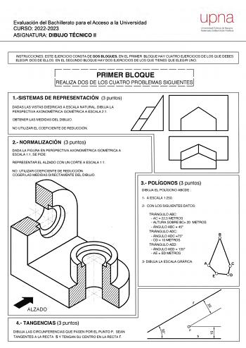 Evaluación del Bachillerato para el Acceso a la Universidad CURSO 20222023 ASIGNATURA DIBUJO TÉCNICO 11 upna  J PUOI oe N ld Natrwo Uniteftsune flblOd INSTRUCCIONES ESTE EJERCICIO CONSTA DE DOS BLOQUES EN EL PRIMER BLOQUE HAY CUATRO EJERCICIOS DE LOS QUE DEBES ELEGIR DOS DE ELLOS EN EL SEGUNDO BLOQUE HAY DOS EJERCICIOS DE LOS QUE TIENES QUE ELEGIR UNO 7 L  PRIMER BLOQUE REALIZA DOS DE LOS CUATRO PROBLEMAS SIGUIENTES 1SISTEMAS DE REPRESENTACIÓN 3 puntos DADAS LAS VISTAS DIÉDRICAS A ESCALA NATURA…