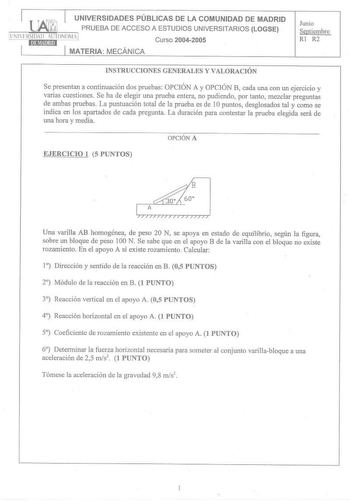 UNIVERSIDADES PÚBLICASDE LA COMUNIDAD DE MADRID 1LHíAJwI PRUEBA DE ACCESO A ESTUDIOS UNIVERSITARIOS LOGSE LN llFRSIDAll 1UTONOMA 1 Curso 20042005 MATERIA MECÁNICA Junio Septiembre RI R2 INSTRUCCIONES GENERALES Y VALORAClÓN Se presentan a continuación dos pruebas OPCIÓN A y OPCIÓN B cada una con un ejercicio y varias cuestiones Se ha de elegir una pmeba entera no pudiendo por tanto mezclar preguntas de ambas pruebas La puntuación total de la prueba es de 1Opuntos desglosados tal y como se indica…