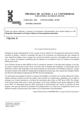 PRUEBAS DE ACCESO A LA UNIVERSIDAD FASE GENERAL MATERIAS COMUNES CURSO 2013  2014 CONVOCATORIA JUNIO MATERIA FRANCÉS Elegir una opción solamente y contestar a las preguntas correspondientes de la opción elegida A o B Responder únicamente en la hoja en blanco con las preguntas numeradas Opción A Les voyages forment la jeunesse Pourquoi les jeunes entreprennent1ils des voyages et quen retirent2ils ils partent pour découvrir le monde travailler ou étudier samuser et rencontrer des gens et ils revi…