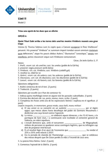 Universitat Prava daccés Convocatoria de les Illes Balears a la Universitat 2016 Llatí 11 Model 2 Triau una opció de les dues que us oferim OPCIÓA Quint Tituri Sabí arriba a les terres deis unelles mentre Viridovix reuneix una gran tropa lnterea Q Titurius Sabinus cum iis copiis quas a Caesare acceperat in fines Vnellorum1 peruenit His praeerat2 Viridouix3 ac summam imperii tenebat earum omnium ciuitatum quae defecerant4 atque his paucis diebus Aulerci5 Eburouices6 Lexouiique7 senatu suo interf…