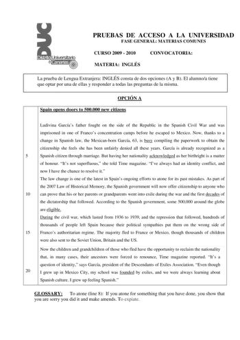 PRUEBAS DE ACCESO A LA UNIVERSIDAD FASE GENERAL MATERIAS COMUNES CURSO 2009  2010 CONVOCATORIA MATERIA INGLÉS La prueba de Lengua Extranjera INGLÉS consta de dos opciones A y B El alumnoa tiene que optar por una de ellas y responder a todas las preguntas de la misma OPCIÓN A Spain opens doors to 500000 new citizens Ludivina Garcías father fought on the side of the Republic in the Spanish Civil War and was imprisoned in one of Francos concentration camps before he escaped to Mexico Now thanks to…