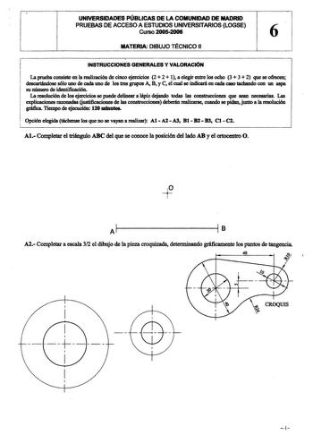 UNIVERSIDADES PÚBLICAS DE LA COMUNIDAD DE MADRID PRUEBAS DE ACCESO A ESTUDIOS UNIVERSITARIOS LOGSE Curso 20052006 6 MATERIA DIBUJO TÉCNICO 11 INSTRUCCIONES GENERALES Y VALORACIÓN La prueba consiste en la realización de cinco ejercicios 2  2  1 a elegir entre los ocho 3  3  2 que se ofrecen descartándose sólo uno de cada uno de los tres grupos A B y C el cual se indicará en cada caso tachando con un aspa su número de identificación  La resolución de los ejercicios se puede delinear a Jápiz dejan…