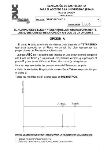 EVALUACIÓN DE BACHILLERATO PARA EL ACCCESO A LA UNIVERSIDAD EBAU FASE DE OPCIÓN CURSO 20162017 MATERIA DIBUJO TÉCNICO II 4 Convocatoria JULIO EL ALUMNO DEBE ELEGIR Y DESARROLLAR OBLIGATORIAMENTE LOS EJERCICIOS 2 DE LA OPCIÓN A o LOS DE LA OPCIÓN B OPCIÓN A 1 El punto A dado es uno de los vértices de la base de un TETRAEDRO que está apoyado en el Plano Horizontal Se pide representar las proyecciones del Tetraedro sabiendo que  La base ABC del Tetraedro está inscrita en una circunferencia tangent…