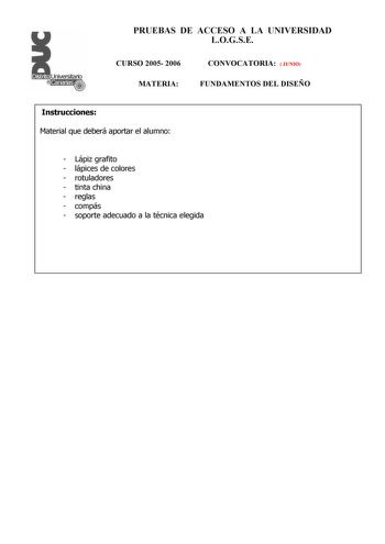 PRUEBAS DE ACCESO A LA UNIVERSIDAD LOGSE CURSO 2005 2006 MATERIA CONVOCATORIA  JUNIO FUNDAMENTOS DEL DISEÑO Instrucciones Material que deberá aportar el alumno  Lápiz grafito  lápices de colores  rotuladores  tinta china  reglas  compás  soporte adecuado a la técnica elegida PRUEBAS DE ACCESO A LA UNIVERSIDAD LOGSE CURSO 2005 2006 MATERIA CONVOCATORIA   JUNIO  FUNDAMENTOS DEL DISEÑO Esquema de la prueba Primera Parte 3 opciones elegir una Segunda Parte 1 opción única Primera Parte Opción A Dise…