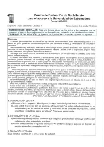 u EX Prueba de Evaluación de Bachillerato para el acceso a la Universidad de Extremadura Curso 20182019 Asignatura Lengua Castellana y Literatura 11 Tiempo máximo de la prueba 1h30 min INSTRUCCIONES GENERALES Tras una lectura atenta de los textos y las preguntas que se proponen el alumno deberá elegir una de las dos opciones y responder a las cuestiones formuladas CRITERIOS DE CALIFICACIÓN 1a 2 puntos 1b 2 puntos 2a 1 punto 2b 2 puntos 3a 3 puntos Opción A La lectura ya lo tengo dicho muchas ve…