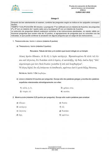 Prueba de evaluación de Bachillerato para el acceso a la Universidad EBAU CURSO 20212022 Griego II Después de leer atentamente el examen combine las preguntas según se indica en los epígrafes correspondientes TIEMPO Y CALIFICACIÓN 90 minutos La pregunta 1 se calificará con un máximo de 6 puntos las preguntas 2 y 3 con un máximo de 1 punto cada una y la pregunta 4 con un máximo de 2 puntos La selección de preguntas deberá realizarse conforme a las instrucciones planteadas no siendo válido selecc…