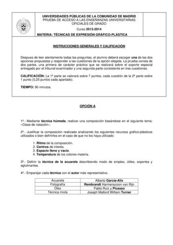 UNIVERSIDADES PÚBLICAS DE LA COMUNIDAD DE MADRID PRUEBA DE ACCESO A LAS ENSEÑANZAS UNIVERSITARIAS OFICIALES DE GRADO Curso 20132014 MATERIA TÉCNICAS DE EXPRESIÓN GRÁFICOPLÁSTICA INSTRUCCIONES GENERALES Y CALIFICACIÓN Despues de leer atentamente todas las preguntas el alumno deberá escoger una de las dos opciones propuestas y responder a las cuestiones de la opción elegida La prueba consta de dos partes una primera de carácter práctico que se realizará sobre el soporte especial entregado por el …