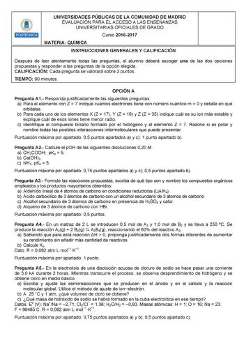 HHilllli1 UNIVERSIDADES PÚBLICAS DE LA COMUNIDAD DE MADRID EVALUACIÓN PARA EL ACCESO A LAS ENSEÑANZAS UNIVERSITARIAS OFICIALES DE GRADO Curso 20162017 MATERIA QUÍMICA INSTRUCCIONES GENERALES Y CALIFICACIÓN Después de leer atentamente todas las preguntas el alumno deberá escoger una de las dos opciones propuestas y responder a las preguntas de la opción elegida CALIFICACIÓN Cada pregunta se valorará sobre 2 puntos TIEMPO 90 minutos OPCIÓN A Pregunta A1 Responda justificadamente las siguientes pr…