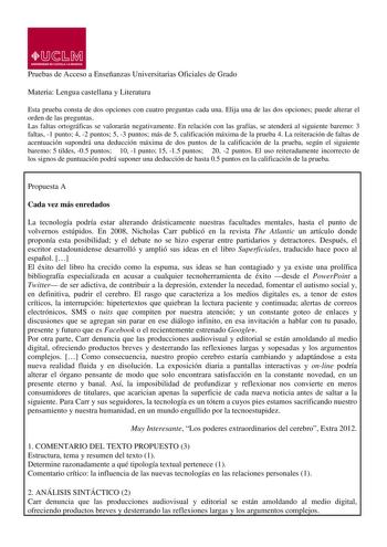 Pruebas de Acceso a Enseñanzas Universitarias Oficiales de Grado Materia Lengua castellana y Literatura Esta prueba consta de dos opciones con cuatro preguntas cada una Elija una de las dos opciones puede alterar el orden de las preguntas Las faltas ortográficas se valorarán negativamente En relación con las grafías se atenderá al siguiente baremo 3 faltas 1 punto 4 2 puntos 5 3 puntos más de 5 calificación máxima de la prueba 4 La reiteración de faltas de acentuación supondrá una deducción máx…