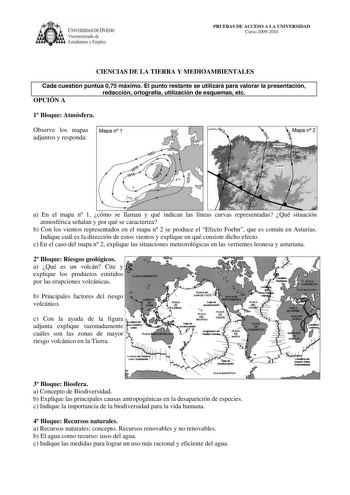 IVERSIDAD DE VIEDO Vicerrectorado de Estudiantes y Empleo PRUEBAS DE ACCESO A LA UNIVERSIDAD Curso 20092010 CIENCIAS DE LA TIERRA Y MEDIOAMBIENTALES Cada cuestión puntúa 075 máximo El punto restante se utilizará para valorar la presentación redacción ortografía utilización de esquemas etc OPCIÓN A 1 Bloque Atmósfera Observe los mapas Mapa n 1 adjuntos y responda  Mapa n 2  a En el mapa n 1 cómo se llaman y qué indican las líneas curvas representadas Qué situación atmosférica señalan y por qué s…