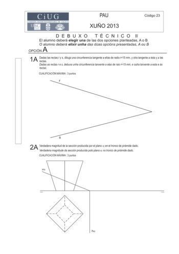 ilj PAU XUÑO 2013 Código 23 D E B U X O T É C N I C O II El alumno deberá elegir una de las dos opciones planteadas A o B O alumno deberá elixir unha das dúas opcións presentadas A ou B A OPCIÓN 1A Dadas las rectas r y s dibuja una circunferencia tangente a ellas de radio r15 mm y otra tangente a ésta y a las rectas Dadas as rectas r e s debuxa unha circunferencia tanxente a elas de raio r15 mm e outra tanxente a esta e ás rectas CUALIFICACIÓN MÁXIMA  3 puntos r s 2A Verdadera magnitud de la se…
