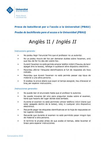 Prova de batxillerat per a laccés a la Universitat PBAU Prueba de bachillerato para el acceso a la Universidad PBAU Angls II  Inglés II Instruccions generals  No podeu llegir lenunciat fins que el professor no us autoritzi  No us podeu moure del lloc per demanar dubtes sobre lexamen sinó que heu de ferho des del vostre lloc  Durant lexamen no est perms emprar telfon mbil lhaureu de tenir apagat dins la bossa rellotge ni qualsevol altre dispositiu electrnic  Recordau aferrar letiqueta identifica…