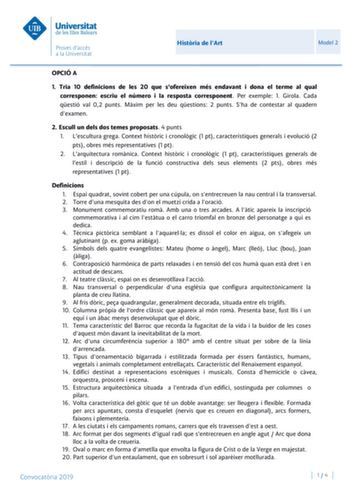 Histria de lArt Model 2 OPCIÓ A 1 Tria 10 definicions de les 20 que sofereixen més endavant i dona el terme al qual corresponen escriu el número i la resposta corresponent Per exemple 1 Girola Cada qestió val 02 punts Mxim per les deu qestions 2 punts Sha de contestar al quadern dexamen 2 Escull un dels dos temes proposats 4 punts 1 Lescultura grega Context histric i cronolgic 1 pt característiques generals i evolució 2 pts obres més representatives 1 pt 2 Larquitectura romnica Context histric …