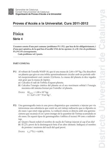 Districte Universitari de Catalunya Jimm Generalitat de Catalunya Consell lnteruniversitari de Catalunya   Organització de Proves dAccés a la Universitat Proves dAccés a la Universitat Curs 20112012 Física Srie 4 Lexamen consta duna part comuna problemes P1 i P2 que heu de fer obligatriament i duna part optativa de la qual heu descollir UNA de les opcions A o B i fer els problemes P3 P4 i P5 corresponents Cada problema val 2 punts PART COMUNA P1 Al voltant de lestrella WASP18 que té una massa d…