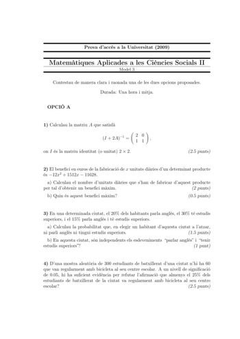 Prova daccés a la Universitat 2009 Matemtiques Aplicades a les Cincies Socials II Model 3 Contestau de manera clara i raonada una de les dues opcions proposades Durada Una hora i mitja OPCIÓ A 1 Calculau la matriu A que satisf I  2A1  20 11  on I és la matriu identitat o unitat 2  2 25 punts 2 El beneci en euros de la fabricació de x unitats diries dun determinat producte és 12x2  1512x  11628 a Calculau el nombre dunitats diries que shan de fabricar daquest producte per tal dobtenir un beneci …