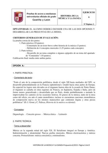 Pruebas de acceso a enseñanzas universitarias oficiales de grado Castilla y León HISTORIA DE LA MÚSICA Y LA DANZA EJERCICIO 6 N Páginas 2 OPTATIVIDAD EL ALUMNO DEBERÁ ESCOGER UNA DE LAS DOS OPCIONES Y DESARROLLAR LAS PREGUNTAS DE LA MISMA CRITERIOS GENERALES DE EVALUACIÓN La prueba consta de dos partes 1 Parte práctica 10 puntos  Comentario de un texto breve sobre historia de la música 5 puntos  Definición de 4 conceptos musicales 125 puntos cada concepto 2 Parte teórica  Desarrollo de un tema …