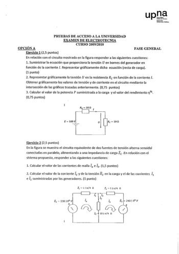 upJ N1f1nodo Uruitolhblilioo PRUEBAS DE ACCESO A LA UNIVERSIDAD EXAMEN DE ELECTROTECNIA CURSO 20092010 OPCIÓN A Ejercicio 1 25 puntos FASE GENERAL En relación con el circuito mostrado en la figura responder a las siguientes cuestiones l Suministrar la ecuación que proporciona la tensión U en bornes del generador en función de la corriente 1 Representar gráficamente dicha ecuación recta de carga 1 punto 2 Representar gráficamente la tensión U en la resistencia Re en función de la corriente J Obt…