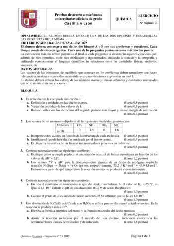 Pruebas de acceso a enseñanzas universitarias oficiales de grado Castilla y León QUÍMICA EJERCICIO N Páginas 3 OPTATIVIDAD EL ALUMNO DEBERÁ ESCOGER UNA DE LAS DOS OPCIONES Y DESARROLLAR LAS PREGUNTAS DE LA MISMA CRITERIOS GENERALES DE EVALUACIÓN El alumno deberá contestar a uno de los dos bloques A o B con sus problemas y cuestiones Cada bloque consta de cinco preguntas Cada una de las preguntas puntuará como máximo dos puntos La calificación máxima entre paréntesis al final de cada pregunta la…