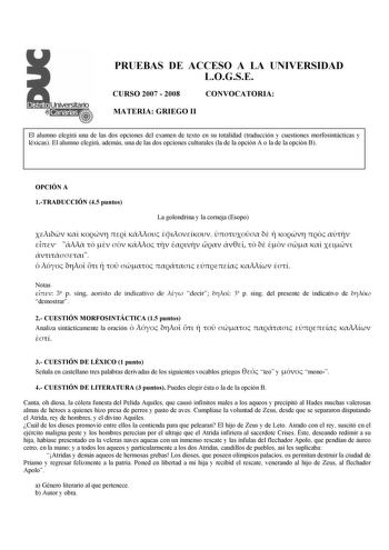 PRUEBAS DE ACCESO A LA UNIVERSIDAD LOGSE CURSO 2007  2008 CONVOCATORIA MATERIA GRIEGO II El alumno elegirá una de las dos opciones del examen de texto en su totalidad traducción y cuestiones morfosintácticas y léxicas El alumno elegirá además una de las dos opciones culturales la de la opción A o la de la opción B OPCIÓN A 1TRADUCCIÓN 45 puntos La golondrina y la corneja Esopo                                         Notas  3 p sing aoristo de indicativo de  decir  3 p sing del presente de indic…