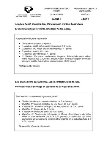 eman ta zabat zazu Universidad Euskal Herriko del País Vasco Unibertsitatea UNIBERTSITATERA SARTZEKO PROBAK 2011ko EKAINA LATINA II PRUEBAS DE ACCESO A LA UNIVERSIDAD JUNIO 2011 LATÍN II Azterketa honek bi aukera ditu Horietako bati erantzun behar diozu Ez ahaztu azterketako orrialde bakoitzean kodea jartzea Azterketa honek parte hauek ditu  Testuaren itzulpena 05 puntu  1 galdera esaldi baten analisi sintaktikoa 01 puntu  2 galdera hiru hitzen analisi morfologikoa 01 puntu  3 galdera lexikoa 0…