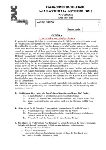 EVALUACIÓN DE BACHILLERATO PARA EL ACCCESO A LA UNIVERSIDAD EBAU FASE GENERAL CURSO 20172018 MATERIA ALEMÁN 1  Convocatoria OPCIÓN A Arme Kinder sind hufiger krank Experten sind besorgt Sie haben herausgefunden dass der Geldbeutel mit darber entscheidet ob Kinder gesund aufwachsen oder nicht Viele leiden unter der Armut ihrer Eltern Deutschland ist ein reiches Land Trotzdem knnen nicht alle Familien gleich gut leben Manche haben mehr Geld zur Verfgung zur Verfgung haben  disponer de als andere …