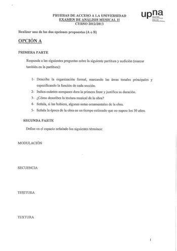 PRUEBAS DE ACCESO A LA UNIVERSIDAD EXAMEN DE ANÁLISIS MUSICAL 11 CURSO 20122013 Realizar una de las dos opciones propuestas A o B OPCIÓN A upJe Nfmolo lhrt1ivlo PRIMERA PARTE Responde a las siguientes preguntas sobre la siguiente partitura y audición marcar también en la partitura 1 Describe la organización formal marcando las áreas tonales principales y especificando la función de cada sección 2 Indica cuántos compases dura la primera frase y justifica su duración 3 Cómo describes la textura m…