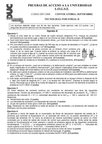 PRUEBAS DE ACCESO A LA UNIVERSIDAD LOGSE CURSO 20072008 CONVOCATORIA SEPTIEMBRE TECNOLOGÍA INDUSTRIAL II Los alumnos deberán elegir una de las dos opciones Cada ejercicio vale 25 puntos Las preguntas del primer ejercicio son de respuesta corta Opción A Ejercicio 1 i Dibuje el ciclo ideal de un motor Diesel de cuatro tiempos diagrama PV Indique los procesos termodinámicos que tienen lugar y diga si en los mismos se cede o absorbe energía 05 puntos ii Qué motor tiene mayor relación de compresión …