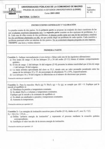 UNIVERSIDADES PÚBLICAS DE LA COMUNIDAD DE MADRID PRUEBA DE ACCESO A ESTUDIOS UNIVERSITARIOS LOGSE 1UNIVERS1ItDlA1fD1tAtUUdTONOMA 1  Curso 20012002 MATERIA QUiMICA Junio Septiembre Rl R2 INSTRUCCIONES GENERALES Y VALORACIÓN La prueba consta de dos partes En la primera parte se propone un conjunto de cinco cuestiones de las que el alumno resolverá únicamente tres La segunda parte consiste en dos opciones de problemas A y B Cada una de ellas consta de dos problemas el alumno podrá optar por una de…