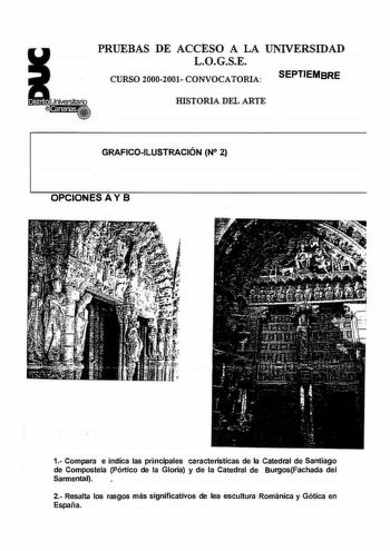 PRUEBAS DE ACCESO A LA UNIVERSIDAD LOGSE CURSO 20002001 CONVOCATORIA SEPTIEMBRE IDSTORIA DEL ARTE GRAFICOILUSTRACIÓN N 2 OPCIONES A Y B 1 Compara e indíca las principales caracieristicas de la catedral de Santiago de Compostela Pórtico de la Gloria y de la Catedral de BurgosFachada del Sarmental 2 Resalta los rasgos más significativos de lea escultura Románica y Gótica en España PRUEBAS DE ACCESO A LA UNIVERSIDAD LOGSE CURSO 20002001 CONVOCATORIA SEPTIEMBRE IDSTORIA DEL ARTE GRAFICOILUSTRACIÓN …